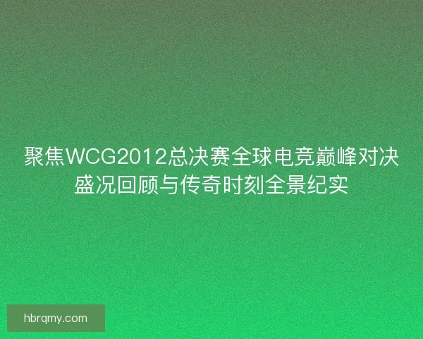 聚焦WCG2012总决赛全球电竞巅峰对决盛况回顾与传奇时刻全景纪实