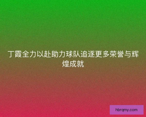 丁霞全力以赴助力球队追逐更多荣誉与辉煌成就