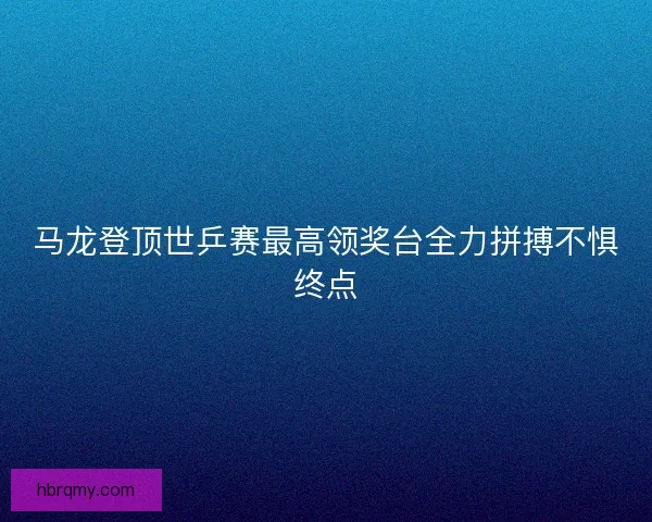 马龙登顶世乒赛最高领奖台全力拼搏不惧终点