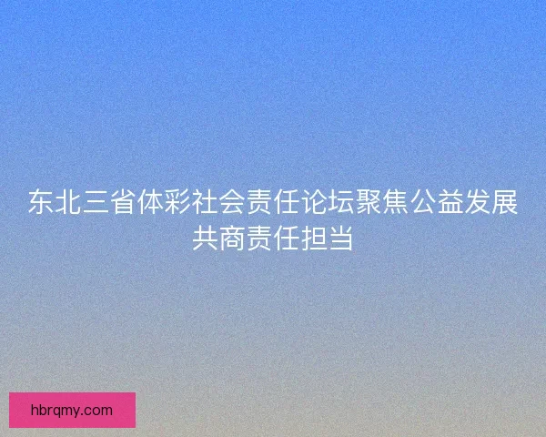 东北三省体彩社会责任论坛聚焦公益发展共商责任担当