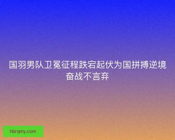 国羽男队卫冕征程跌宕起伏为国拼搏逆境奋战不言弃