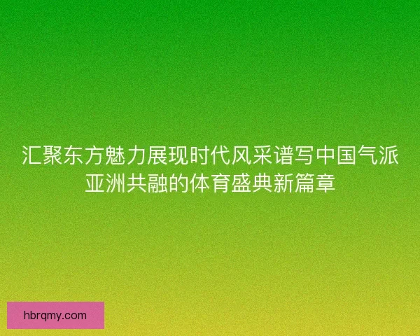 汇聚东方魅力展现时代风采谱写中国气派亚洲共融的体育盛典新篇章