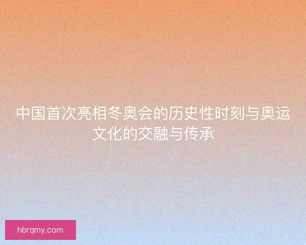 中国首次亮相冬奥会的历史性时刻与奥运文化的交融与传承