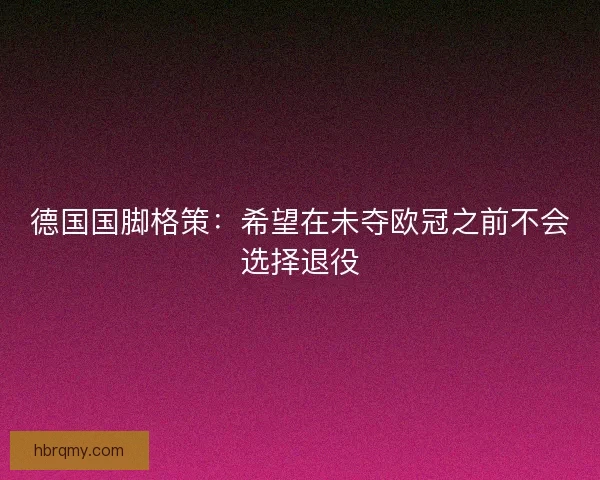 德国国脚格策：希望在未夺欧冠之前不会选择退役