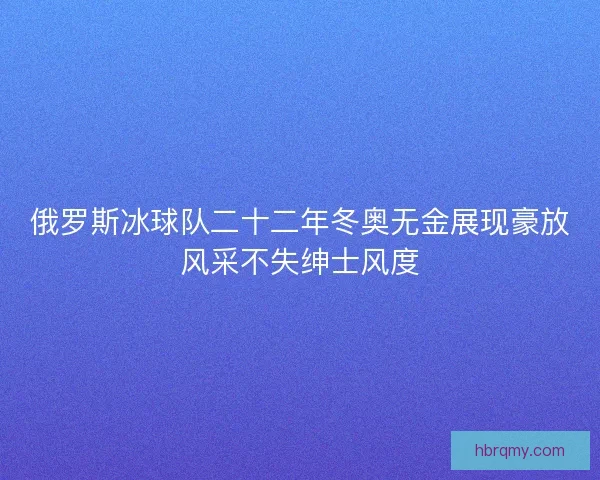 俄罗斯冰球队二十二年冬奥无金展现豪放风采不失绅士风度