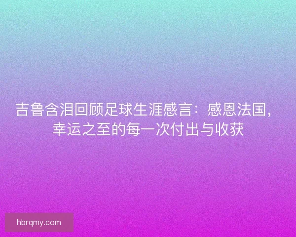 吉鲁含泪回顾足球生涯感言：感恩法国，幸运之至的每一次付出与收获