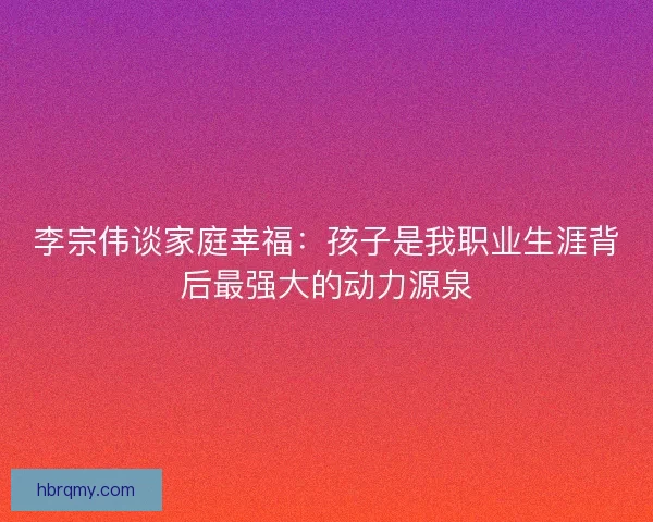 李宗伟谈家庭幸福：孩子是我职业生涯背后最强大的动力源泉