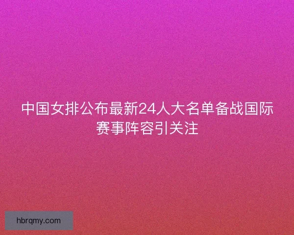 中国女排公布最新24人大名单备战国际赛事阵容引关注 中国女排公布最新24人大名单备战国际赛事阵容引关注