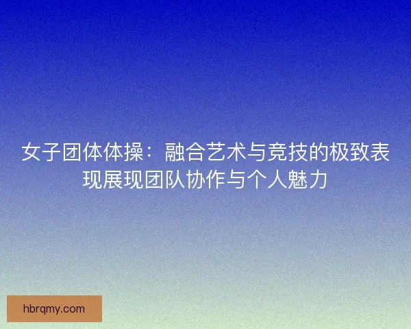 女子团体体操:融合艺术与竞技的极致表现展现团队协作与个人魅力 女子团体体操:融合艺术与竞技的极致表现展现团队协作与个人魅力