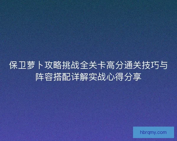 保卫萝卜攻略挑战全关卡高分通关技巧与阵容搭配详解实战心得分享