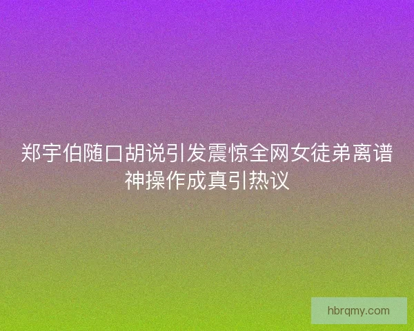 郑宇伯随口胡说引发震惊全网女徒弟离谱神操作成真引热议 郑宇伯随口胡说引发震惊全网女徒弟离谱神操作成真引热议