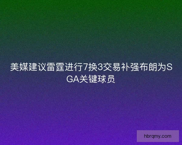 美媒建议雷霆进行7换3交易补强布朗为SGA关键球员 美媒建议雷霆进行7换3交易补强布朗为SGA关键球员