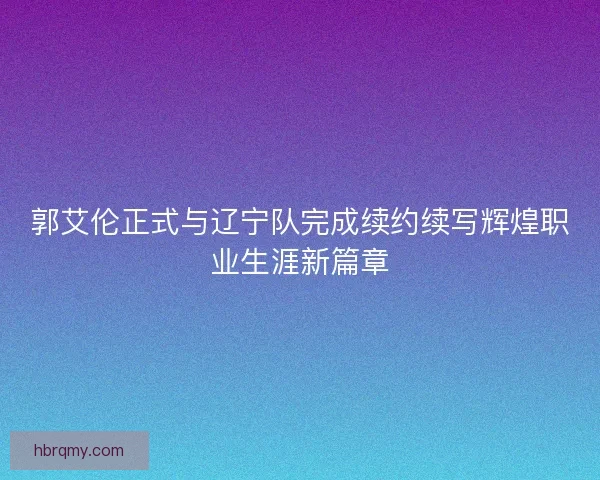 郭艾伦正式与辽宁队完成续约续写辉煌职业生涯新篇章 郭艾伦正式与辽宁队完成续约续写辉煌职业生涯新篇章