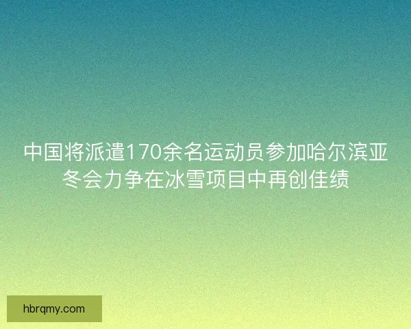 中国将派遣170余名运动员参加哈尔滨亚冬会力争在冰雪项目中再创佳绩