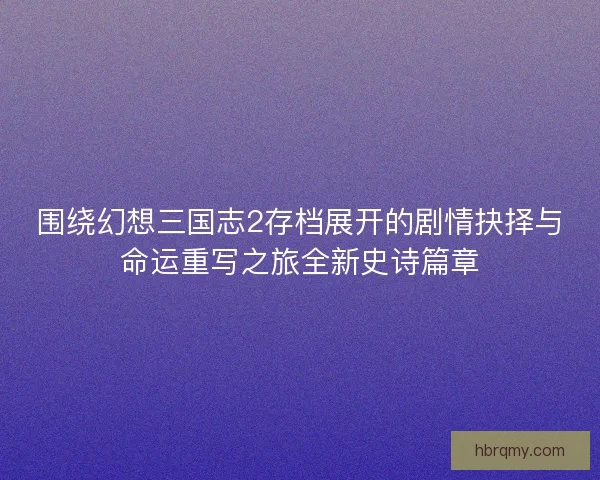 围绕幻想三国志2存档展开的剧情抉择与命运重写之旅全新史诗篇章