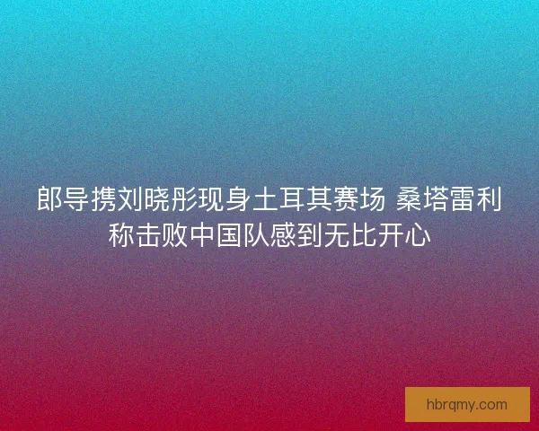 郎导携刘晓彤现身土耳其赛场 桑塔雷利称击败中国队感到无比开心