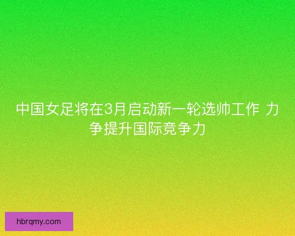 中国女足将在3月启动新一轮选帅工作 力争提升国际竞争力