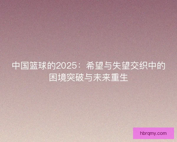 中国篮球的2025:希望与失望交织中的困境突破与未来重生 中国篮球的2025:希望与失望交织中的困境突破与未来重生