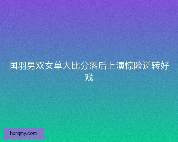 国羽男双女单大比分落后上演惊险逆转好戏 国羽男双女单大比分落后上演惊险逆转好戏