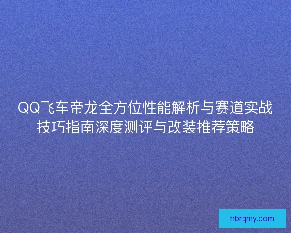QQ飞车帝龙全方位性能解析与赛道实战技巧指南深度测评与改装推荐策略 QQ飞车帝龙全方位性能解析与赛道实战技巧指南深度测评与改装推荐策略