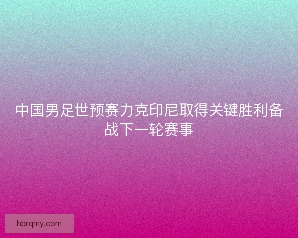 中国男足世预赛力克印尼取得关键胜利备战下一轮赛事 中国男足世预赛力克印尼取得关键胜利备战下一轮赛事