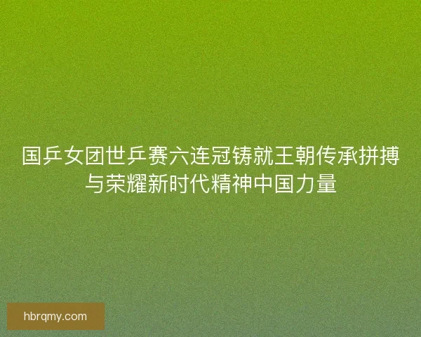 国乒女团世乒赛六连冠铸就王朝传承拼搏与荣耀新时代精神中国力量 国乒女团世乒赛六连冠铸就王朝传承拼搏与荣耀新时代精神中国力量