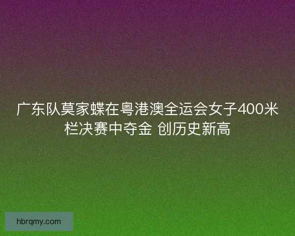 广东队莫家蝶在粤港澳全运会女子400米栏决赛中夺金 创历史新高 广东队莫家蝶在粤港澳全运会女子400米栏决赛中夺金 创历史新高